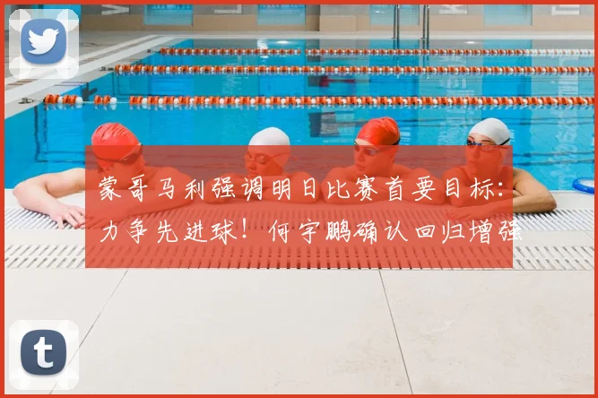 蒙哥马利强调明日比赛首要目标:力争先进球!何宇鹏确认回归增强锋线