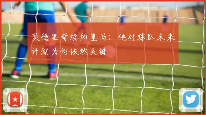 莫德里奇续约皇马：他对球队未来计划为何依然关键