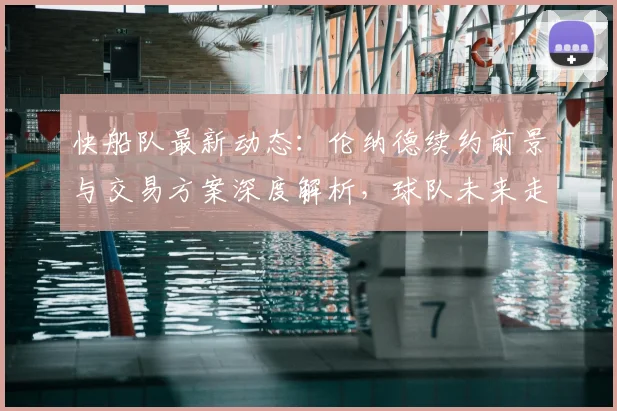 快船队最新动态：伦纳德续约前景与交易方案深度解析，球队未来走向何方？
