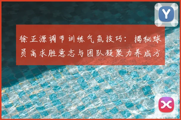 徐正源调节训练气氛技巧:揭秘球员高求胜意志与团队凝聚力养成方法