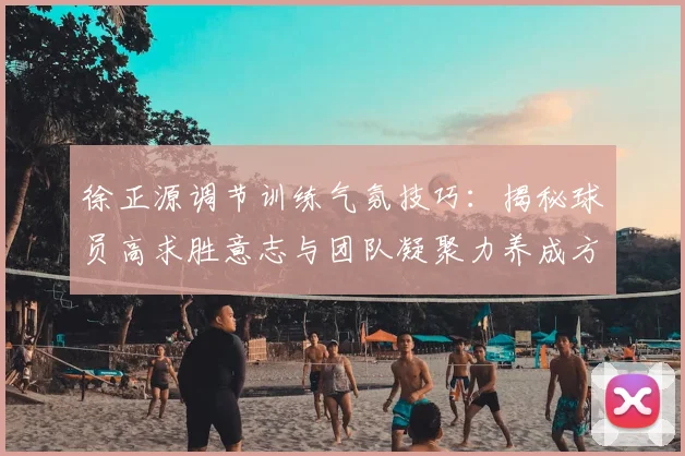 徐正源调节训练气氛技巧：揭秘球员高求胜意志与团队凝聚力养成方法